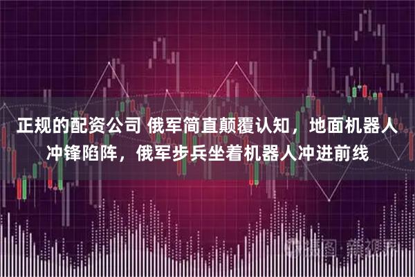 正规的配资公司 俄军简直颠覆认知，地面机器人冲锋陷阵，俄军步兵坐着机器人冲进前线