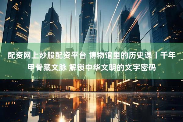 配资网上炒股配资平台 博物馆里的历史课丨千年甲骨藏文脉 解锁中华文明的文字密码