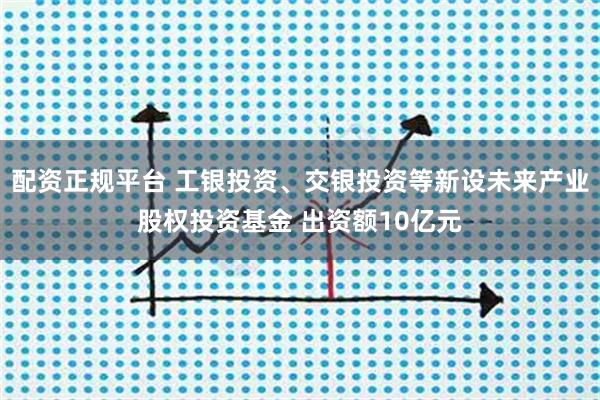配资正规平台 工银投资、交银投资等新设未来产业股权投资基金 出资额10亿元