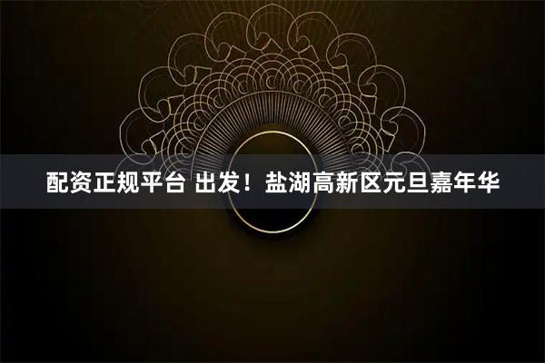 配资正规平台 出发！盐湖高新区元旦嘉年华