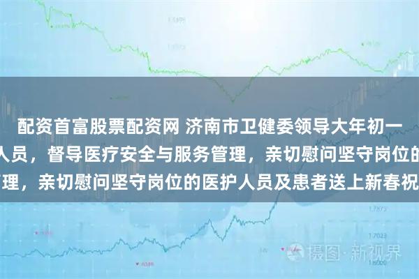 配资首富股票配资网 济南市卫健委领导大年初一走访慰问妇幼一线医务人员，督导医疗安全与服务管理，亲切慰问坚守岗位的医护人员及患者送上新春祝福