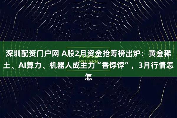 深圳配资门户网 A股2月资金抢筹榜出炉：黄金稀土、AI算力、机器人成主力“香饽饽”，3月行情怎