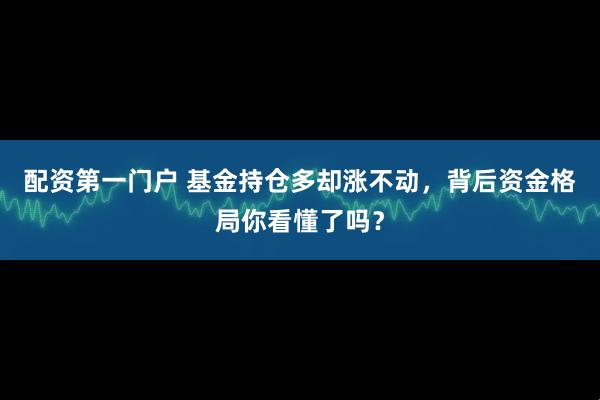 配资第一门户 基金持仓多却涨不动，背后资金格局你看懂了吗？