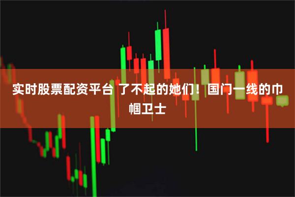 实时股票配资平台 了不起的她们！国门一线的巾帼卫士