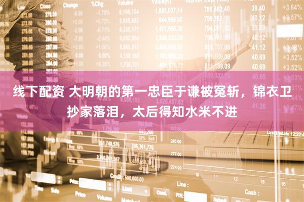 线下配资 大明朝的第一忠臣于谦被冤斩，锦衣卫抄家落泪，太后得知水米不进