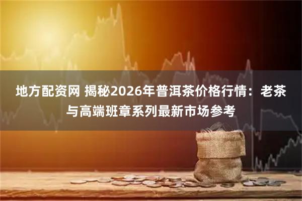 地方配资网 揭秘2026年普洱茶价格行情：老茶与高端班章系列最新市场参考