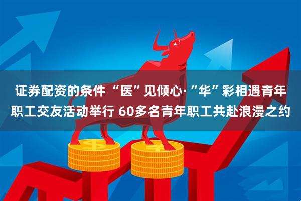 证券配资的条件 “医”见倾心·“华”彩相遇青年职工交友活动举行 60多名青年职工共赴浪漫之约