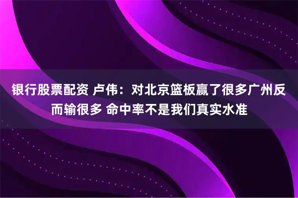银行股票配资 卢伟：对北京篮板赢了很多广州反而输很多 命中率不是我们真实水准