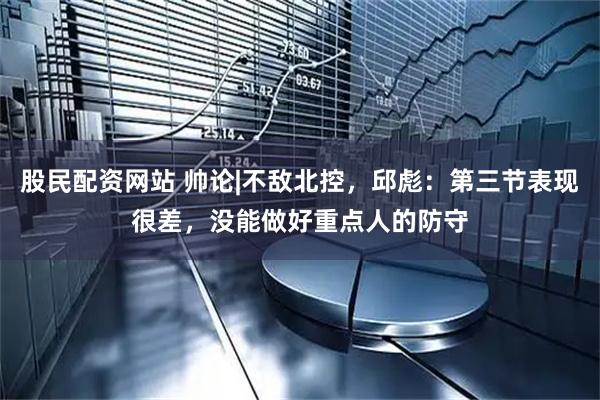 股民配资网站 帅论|不敌北控，邱彪：第三节表现很差，没能做好重点人的防守