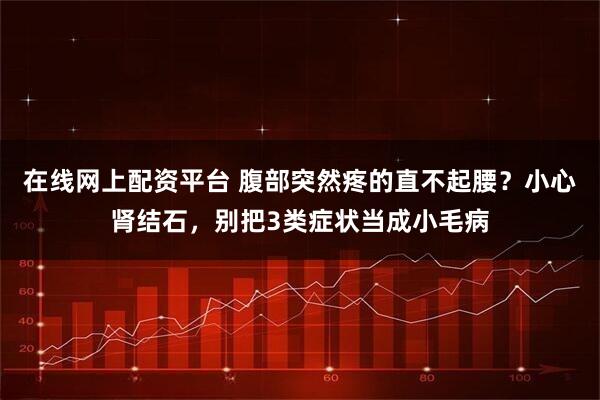 在线网上配资平台 腹部突然疼的直不起腰？小心肾结石，别把3类症状当成小毛病