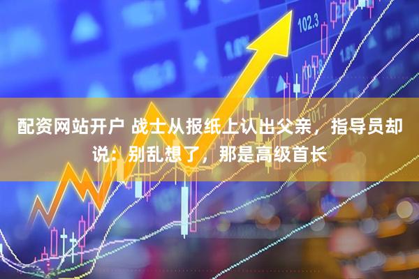 配资网站开户 战士从报纸上认出父亲，指导员却说：别乱想了，那是高级首长