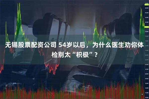 无锡股票配资公司 54岁以后，为什么医生劝你体检别太“积极”？