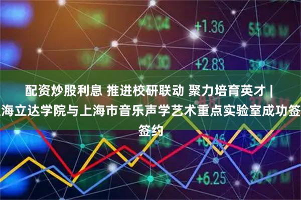 配资炒股利息 推进校研联动 聚力培育英才 | 上海立达学院与上海市音乐声学艺术重点实验室成功签约