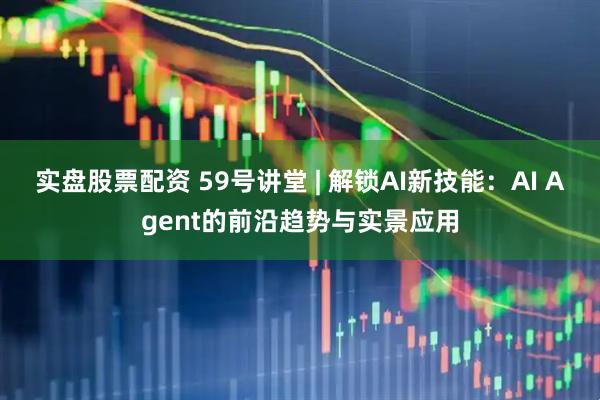 实盘股票配资 59号讲堂 | 解锁AI新技能：AI Agent的前沿趋势与实景应用