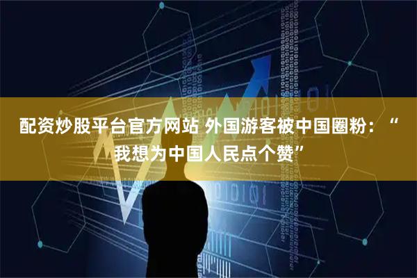 配资炒股平台官方网站 外国游客被中国圈粉：“我想为中国人民点个赞”
