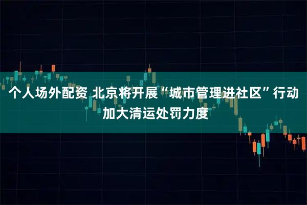 个人场外配资 北京将开展“城市管理进社区”行动 加大清运处罚力度