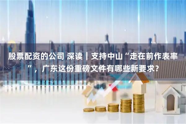 股票配资的公司 深读｜支持中山“走在前作表率”，广东这份重磅文件有哪些新要求？