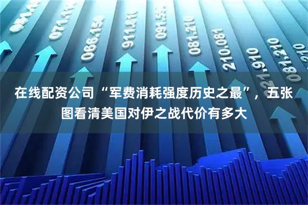 在线配资公司 “军费消耗强度历史之最”，五张图看清美国对伊之战代价有多大