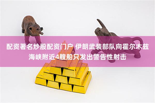 配资著名炒股配资门户 伊朗武装部队向霍尔木兹海峡附近4艘船只发出警告性射击