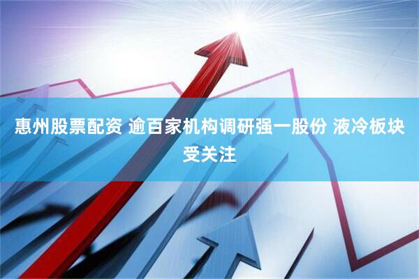 惠州股票配资 逾百家机构调研强一股份 液冷板块受关注