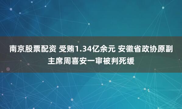 南京股票配资 受贿1.34亿余元 安徽省政协原副主席周喜安一审被判死缓