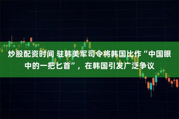 炒股配资时间 驻韩美军司令将韩国比作“中国眼中的一把匕首”，在韩国引发广泛争议