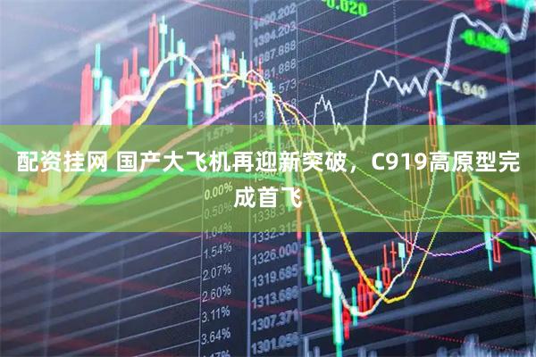 配资挂网 国产大飞机再迎新突破，C919高原型完成首飞