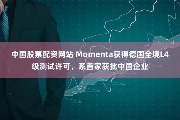中国股票配资网站 Momenta获得德国全境L4级测试许可，系首家获批中国企业